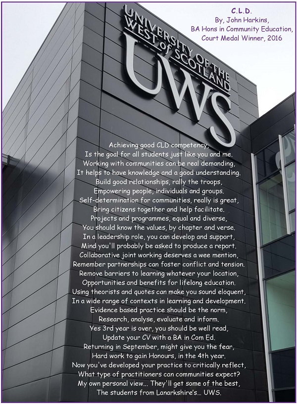 C.L.D. by John Harkins
Achieving good CLD competency,  
Is the goal for all students just like you and me.  
Working with communities can be real demanding,  
It helps to have knowledge and a good understanding. 
Build good relationships, rally the troops, 
Empowering people, individuals and groups.  
Self-determination for communities, really is great, 
Bring citizens together and help facilitate.  
Projects and programmes, equal and diverse, 
You should know the values, by chapter and verse. 
In a leadership role, you can develop and support, 
Mind you'll probably be asked to produce a report.  
Collaborative joint working deserves a wee mention,  
Remember partnerships can foster conflict and tension. 
Remove barriers to learning whatever your location,  
Opportunities and benefits for lifelong education.  
Using theorists and quotes can make you sound eloquent,  
In a wide range of contexts in learning and development. 
Evidence based practice should be the norm, 
Research, analyse, evaluate and inform.  
Yes 3rd year is over, you should be well read, 
Update your CV with a BA in Com Ed. 
Returning in September, might give you the fear, 
Hard work to gain Honours, in the 4th year. 
Now you've developed your practice to critically reflect,
 What type of practitioners can communities expect?  
y own personal view... They'll get some of the best, 
The students from Lanarkshire’s… UWS. 