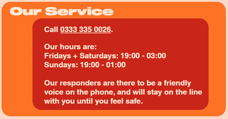 Our Service: 
Call 0333 335 0026

Our hours are: 
Fridays + Saturdays: 19:00 - 03:00
Sundays: 19:00-01:00

Our responders are there to be friendly voice on the phone, and will stay on line with you until you feel safe.